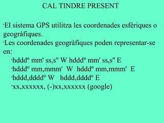 •
El sistema GPS utilitza les coordenades esfèriques o
geogràfiques.
•
Les coordenades geogràfiques poden representar-se
en:
•
hdddº mm' ss,s'' W hdddº mm' ss,s'' E
•
hdddº mm,mmm' W hdddº mm,mmm' E
•
hddd,ddddº W hddd,ddddº E
•
xx,xxxxxx, (-)xx,xxxxxx (google)
CAL TINDRE PRESENT
 