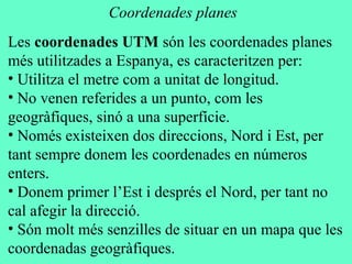 Les coordenades UTM són les coordenades planes
més utilitzades a Espanya, es caracteritzen per:
• Utilitza el metre com a unitat de longitud.
• No venen referides a un punto, com les
geogràfiques, sinó a una superfície.
• Només existeixen dos direccions, Nord i Est, per
tant sempre donem les coordenades en números
enters.
• Donem primer l’Est i després el Nord, per tant no
cal afegir la direcció.
• Són molt més senzilles de situar en un mapa que les
coordenadas geogràfiques.
Coordenades planes
 