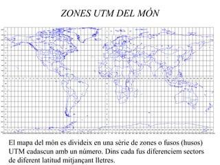 ZONES UTM DEL MÓN
El mapa del món es divideix en una sèrie de zones o fusos (husos)
UTM cadascun amb un número. Dins cada fus diferenciem sectors
de diferent latitud mitjançant lletres.
 