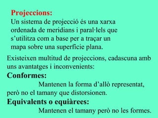Projeccions:
Un sistema de projecció és una xarxa
ordenada de meridians i paral·lels que
s’utilitza com a base per a traçar un
mapa sobre una superfície plana.
Existeixen multitud de projeccions, cadascuna amb
uns avantatges i inconvenients:
Conformes:
Mantenen la forma d’allò representat,
però no el tamany que distorsionen.
Equivalents o equiàrees:
Mantenen el tamany però no les formes.
 
