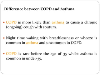  COPD is more likely than asthma to cause a chronic
(ongoing) cough with sputum.
 Night time waking with breathlessness or wheeze is
common in asthma and uncommon in COPD.
 COPD is rare before the age of 35 whilst asthma is
common in under-35.
Difference between COPD and Asthma
 