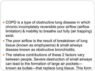  COPD is a type of obstructive lung disease in which
chronic incompletely reversible poor airflow (airflow
limitation) & inability to breathe out fully (air trapping)
exist.
 The poor airflow is the result of breakdown of lung
tissue (known as emphysema) & small airways
disease known as obstructive bronchiolitis.
 The relative contributions of these 2 factors vary
between people. Severe destruction of small airways
can lead to the formation of large air pockets—
known as bullae—that replace lung tissue. This form
 