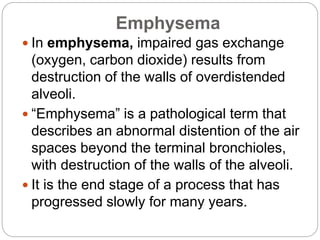 Emphysema
 In emphysema, impaired gas exchange
(oxygen, carbon dioxide) results from
destruction of the walls of overdistended
alveoli.
 “Emphysema” is a pathological term that
describes an abnormal distention of the air
spaces beyond the terminal bronchioles,
with destruction of the walls of the alveoli.
 It is the end stage of a process that has
progressed slowly for many years.
 