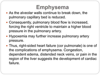 Emphysema
 As the alveolar walls continue to break down, the
pulmonary capillary bed is reduced.
 Consequently, pulmonary blood flow is increased,
forcing the right ventricle to maintain a higher blood
pressure in the pulmonary artery.
 Hypoxemia may further increase pulmonary artery
pressure.
 Thus, right-sided heart failure (cor pulmonale) is one of
the complications of emphysema. Congestion,
dependent edema, distended neck veins, or pain in the
region of the liver suggests the development of cardiac
failure.
 