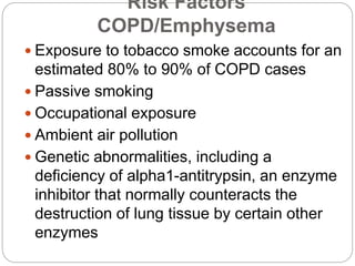 Risk Factors
COPD/Emphysema
 Exposure to tobacco smoke accounts for an
estimated 80% to 90% of COPD cases
 Passive smoking
 Occupational exposure
 Ambient air pollution
 Genetic abnormalities, including a
deficiency of alpha1-antitrypsin, an enzyme
inhibitor that normally counteracts the
destruction of lung tissue by certain other
enzymes
 