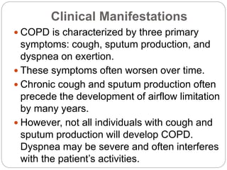 Clinical Manifestations
 COPD is characterized by three primary
symptoms: cough, sputum production, and
dyspnea on exertion.
 These symptoms often worsen over time.
 Chronic cough and sputum production often
precede the development of airflow limitation
by many years.
 However, not all individuals with cough and
sputum production will develop COPD.
Dyspnea may be severe and often interferes
with the patient’s activities.
 