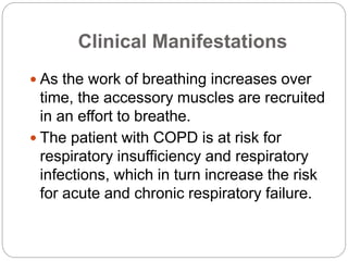 Clinical Manifestations
 As the work of breathing increases over
time, the accessory muscles are recruited
in an effort to breathe.
 The patient with COPD is at risk for
respiratory insufficiency and respiratory
infections, which in turn increase the risk
for acute and chronic respiratory failure.
 