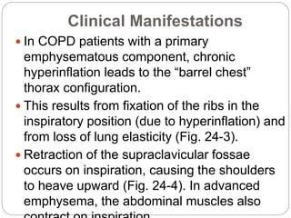 Clinical Manifestations
 In COPD patients with a primary
emphysematous component, chronic
hyperinflation leads to the “barrel chest”
thorax configuration.
 This results from fixation of the ribs in the
inspiratory position (due to hyperinflation) and
from loss of lung elasticity (Fig. 24-3).
 Retraction of the supraclavicular fossae
occurs on inspiration, causing the shoulders
to heave upward (Fig. 24-4). In advanced
emphysema, the abdominal muscles also
 