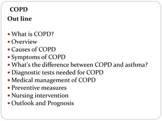 COPD
Out line
 What is COPD?
 Overview
 Causes of COPD
 Symptoms of COPD
 What's the difference between COPD and asthma?
 Diagnostic tests needed for COPD
 Medical management of COPD
 Preventive measures
 Nursing intervention
 Outlook and Prognosis
 