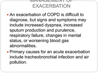 MANAGEMENT OF
EXACERBATION
 An exacerbation of COPD is difficult to
diagnose, but signs and symptoms may
include increased dyspnea, increased
sputum production and purulence,
respiratory failure, changes in mental
status, or worsening blood gas
abnormalities.
 Primary causes for an acute exacerbation
include tracheobronchial infection and air
pollution.
 