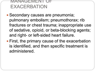 MANAGEMENT OF
EXACERBATION
 Secondary causes are pneumonia;
pulmonary embolism; pneumothorax; rib
fractures or chest trauma; inappropriate use
of sedative, opioid, or beta-blocking agents;
and right- or left-sided heart failure.
 First, the primary cause of the exacerbation
is identified, and then specific treatment is
administered.
 