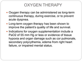 OXYGEN THERAPY
 Oxygen therapy can be administered as long-term
continuous therapy, during exercise, or to prevent
acute dyspnea.
 Long-term oxygen therapy has been shown to
improve the patient’s quality of life and survival.
 Indications for oxygen supplementation include a
PaO2 of 55 mm Hg or less or evidence of tissue
hypoxia and organ damage such as cor pulmonale,
secondary polycythemia, edema from right heart
failure, or impaired mental status.
 