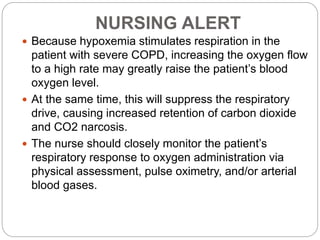 NURSING ALERT
 Because hypoxemia stimulates respiration in the
patient with severe COPD, increasing the oxygen flow
to a high rate may greatly raise the patient’s blood
oxygen level.
 At the same time, this will suppress the respiratory
drive, causing increased retention of carbon dioxide
and CO2 narcosis.
 The nurse should closely monitor the patient’s
respiratory response to oxygen administration via
physical assessment, pulse oximetry, and/or arterial
blood gases.
 