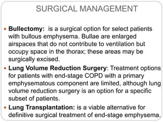 SURGICAL MANAGEMENT
 Bullectomy: is a surgical option for select patients
with bullous emphysema. Bullae are enlarged
airspaces that do not contribute to ventilation but
occupy space in the thorax; these areas may be
surgically excised.
 Lung Volume Reduction Surgery: Treatment options
for patients with end-stage COPD with a primary
emphysematous component are limited, although lung
volume reduction surgery is an option for a specific
subset of patients.
 Lung Transplantation: is a viable alternative for
definitive surgical treatment of end-stage emphysema.
 