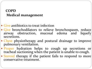 COPD
Medical management
 Give antibiotics to treat infection
 Give bronchodilators to relieve bronchospasm, reduce
airway obstruction, mucosal edema and liquefy
secretions.
 Chest physiotherapy and postural drainage to improve
pulmonary ventilation.
 Proper hydration helps to cough up secretions or
tracheal suctioning when the patient is unable to cough.
 Steroid therapy if the patient fails to respond to more
conservative treatment.
 