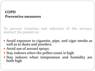COPD
Preventive measures
To prevent irritation and infection of the airways,
instruct the patient to:
 Avoid exposure to cigarette, pipe, and cigar smoke as
well as to dusts and powders.
 Avoid use of aerosol sprays.
 Stay indoors when the pollen count is high.
 Stay indoors when temperature and humidity are
both high
 