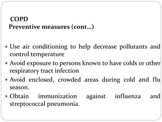 COPD
Preventive measures (cont…)
 Use air conditioning to help decrease pollutants and
control temperature
 Avoid exposure to persons known to have colds or other
respiratory tract infection
 Avoid enclosed, crowded areas during cold and flu
season.
 Obtain immunization against influenza and
streptococcal pneumonia.
 
