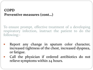 COPD
Preventive measures (cont…)
To ensure prompt, effective treatment of a developing
respiratory infection, instruct the patient to do the
following:-
 Report any change in sputum color character,
increased tightness of the chest, increased dyspnea,
or fatigue.
 Call the physician if ordered antibiotics do not
relieve symptoms within 24 hours.
 