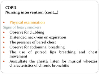 COPD
Nursing intervention (cont…)
 Physical examination
Signs of heavy smokers
 Observe for clubbing
 Distended neck vein on expiration
 The presence of barrel chest
 Observe for abdominal breathing
 The use of pursed lips breathing and chest
movement
 Auscultate the chest& listen for musical wheezes
characteristics of chronic bronchitis
 