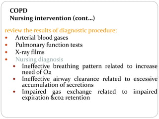COPD
Nursing intervention (cont…)
review the results of diagnostic procedure:
 Arterial blood gases
 Pulmonary function tests
 X-ray films
 Nursing diagnosis
 Ineffective breathing pattern related to increase
need of O2
 Ineffective airway clearance related to excessive
accumulation of secretions
 Impaired gas exchange related to impaired
expiration &co2 retention
 