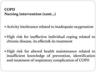 COPD
Nursing intervention (cont…)
 Activity intolerance related to inadequate oxygenation
 High risk for ineffective individual coping related to
chronic disease, its effects& its treatment
 High risk for altered health maintenance related to
insufficient knowledge of prevention, identification
and treatment of respiratory complication of COPD
 