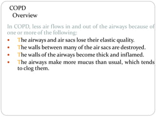 COPD
Overview
In COPD, less air flows in and out of the airways because of
one or more of the following:
 The airways and air sacs lose their elastic quality.
 The walls between many of the air sacs are destroyed.
 The walls of the airways become thick and inflamed.
 The airways make more mucus than usual, which tends
to clog them.
 
