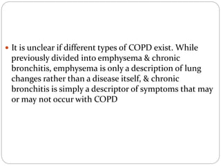  It is unclear if different types of COPD exist. While
previously divided into emphysema & chronic
bronchitis, emphysema is only a description of lung
changes rather than a disease itself, & chronic
bronchitis is simply a descriptor of symptoms that may
or may not occur with COPD
 