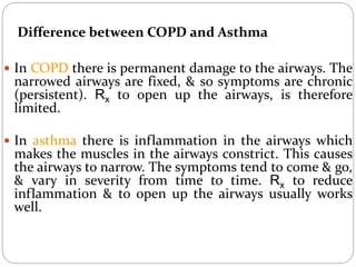 Difference between COPD and Asthma
 In COPD there is permanent damage to the airways. The
narrowed airways are fixed, & so symptoms are chronic
(persistent). Rx to open up the airways, is therefore
limited.
 In asthma there is inflammation in the airways which
makes the muscles in the airways constrict. This causes
the airways to narrow. The symptoms tend to come & go,
& vary in severity from time to time. Rx to reduce
inflammation & to open up the airways usually works
well.
 