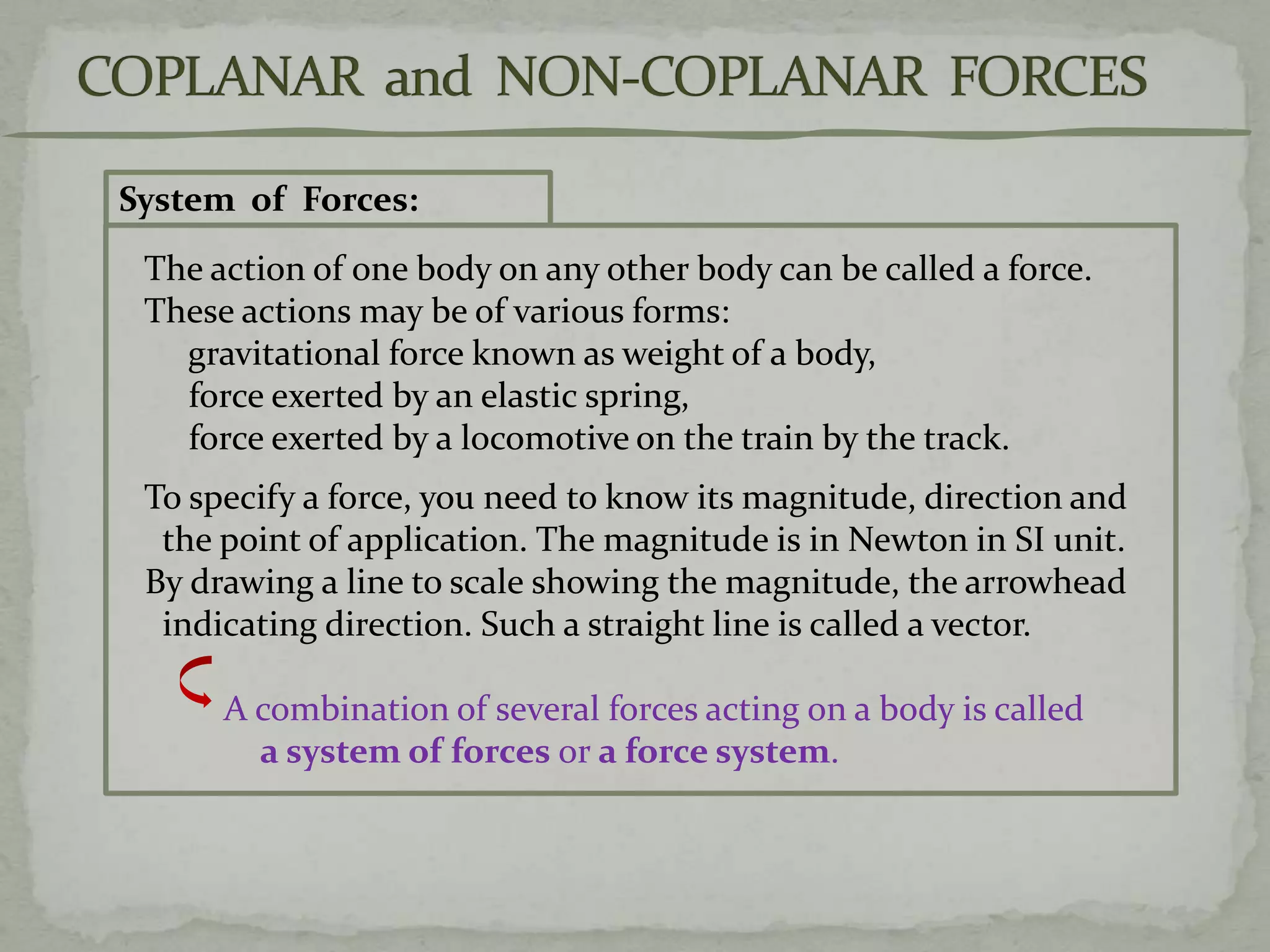 System of Forces:
The action of one body on any other body can be called a force.
These actions may be of various forms:
gravitational force known as weight of a body,
force exerted by an elastic spring,
force exerted by a locomotive on the train by the track.
To specify a force, you need to know its magnitude, direction and
the point of application. The magnitude is in Newton in SI unit.
By drawing a line to scale showing the magnitude, the arrowhead
indicating direction. Such a straight line is called a vector.
A combination of several forces acting on a body is called
a system of forces or a force system.
 