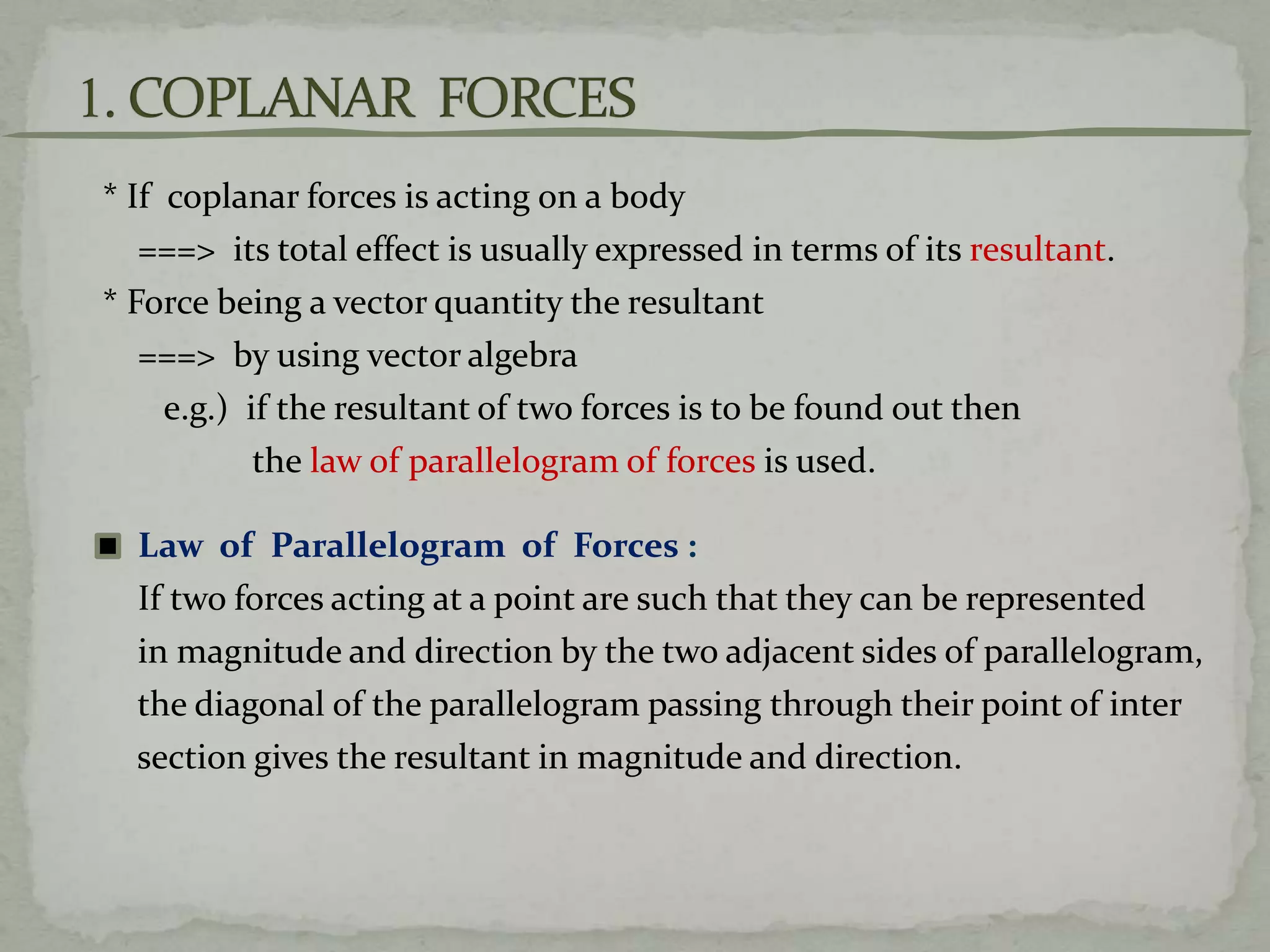 * If coplanar forces is acting on a body
===> its total effect is usually expressed in terms of its resultant.
* Force being a vector quantity the resultant
===> by using vector algebra
e.g.) if the resultant of two forces is to be found out then
the law of parallelogram of forces is used.
Law of Parallelogram of Forces :
If two forces acting at a point are such that they can be represented
in magnitude and direction by the two adjacent sides of parallelogram,
the diagonal of the parallelogram passing through their point of inter
section gives the resultant in magnitude and direction.
 
