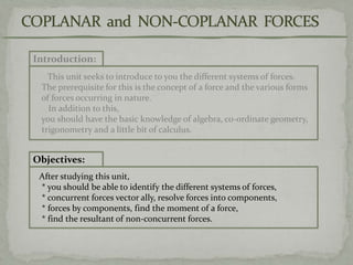 Introduction:
This unit seeks to introduce to you the different systems of forces.
The prerequisite for this is the concept of a force and the various forms
of forces occurring in nature.
In addition to this,
you should have the basic knowledge of algebra, co-ordinate geometry,
trigonometry and a little bit of calculus.
Objectives:
After studying this unit,
* you should be able to identify the different systems of forces,
* concurrent forces vector ally, resolve forces into components,
* forces by components, find the moment of a force,
* find the resultant of non-concurrent forces.
 