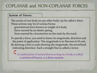 System of Forces:
The action of one body on any other body can be called a force.
These actions may be of various forms:
gravitational force known as weight of a body,
force exerted by an elastic spring,
force exerted by a locomotive on the train by the track.
To specify a force, you need to know its magnitude, direction and
the point of application. The magnitude is in Newton in SI unit.
By drawing a line to scale showing the magnitude, the arrowhead
indicating direction. Such a straight line is called a vector.
A combination of several forces acting on a body is called
a system of forces or a force system.
 