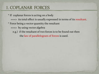 * If coplanar forces is acting on a body
===> its total effect is usually expressed in terms of its resultant.
* Force being a vector quantity the resultant
===> by using vector algebra
e.g.) if the resultant of two forces is to be found out then
the law of parallelogram of forces is used.
 