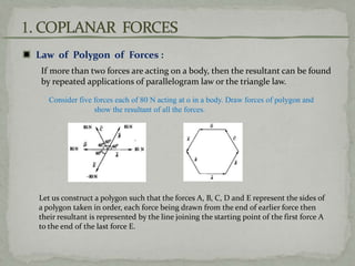 Law of Polygon of Forces :
If more than two forces are acting on a body, then the resultant can be found
by repeated applications of parallelogram law or the triangle law.
Consider five forces each of 80 N acting at o in a body. Draw forces of polygon and
show the resultant of all the forces.
Let us construct a polygon such that the forces A, B, C, D and E represent the sides of
a polygon taken in order, each force being drawn from the end of earlier force then
their resultant is represented by the line joining the starting point of the first force A
to the end of the last force E.
 
