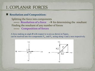 Resolution and Composition:
Splitting the force into components
===> Resolution of a force - for determining the resultant
Finding the resultant of any number of forces
===> Composition of forces
A force making an angle 0 with respect to x axis as shown in Figure,
can be resolved into two components FX, and FY, acting along x and y axes respectively.
 