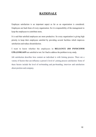 RATIONALE
Employee satisfaction is an important aspect as far as an organization is considered.
Employees are back bone of every organization. So it is responsibility of the management to
keep the employees to contribute more.
It is said that satisfied employees are more productive. So every organization is giving high
priority to keep their employees satisfied by providing several facilities which improves
satisfaction and reduce dissatisfaction.
I want to know whether the employees in RELIANCE JIO INFOCOMM
LTD.,GURGAON are satisfied or not. So I had to address the problem in my study.
Job satisfaction describes how content an individual is with Joining process. There are a
variety of factors that can influence a person’s level of joining process satisfaction. Some of
these factors include the level of on-boarding and pre-boarding, interview and satisfaction
about position and company. 
10
 