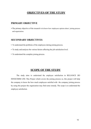 OBJECTIVES OF THE STUDY
PRIMARY OBJECTIVE
•The primary objective of the research is to know how employees opinion about joining process
and organization.
SECONDARY OBJECTIVES
• To understand the problems of the employees during joining process.
• To study and analyses the various factors affecting the job satisfaction level.
• To understand the complete joining process.
SCOPE OF THE STUDY
The study aims to understand the employee satisfaction in RELIANCE JIO
INFOCOMM LTD. This Project which covers the joining process so, this project will help
the company to know the how much employees satisfied with the company joining process
by using this project the organization may find some remedy. The scope is to understand the
employee satisfaction.
12
 