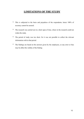 LIMITATIONS OF THE STUDY
• This is subjected to the basis and prejudices of the respondents, hence 100% of
accuracy cannot be assured.
• The research was carried out in a short span of time, where in the research could not
widen the study.
• The period of study was too short. So it was not possible to collect the relevant
information with in that period.
• The findings are based on the answers given by the employees, so any error or bias
may be affect the validity of the finding
13
 