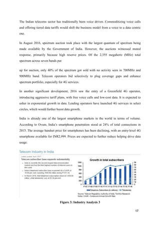 The Indian telecoms sector has traditionally been voice driven. Commoditizing voice calls
and offering tiered data tariffs would shift the business model from a voice to a data centric
one.
In August 2016, spectrum auction took place with the largest quantum of spectrum being
made available by the Government of India. However, the auctions witnessed muted
response, primarily because high reserve prices. Of the 2,355 megahertz (MHz) total
spectrum across seven bands put
up for auction, only 40% of the spectrum got sold with no activity seen in 700MHz and
900MHz band. Telecom operators bid selectively to plug coverage gaps and enhance
spectrum portfolio, especially for 4G services.
In another significant development, 2016 saw the entry of a Greenfield 4G operator,
introducing aggressive tariff plans, with free voice calls and low-cost data. It is expected to
usher in exponential growth in data. Leading operators have launched 4G services in select
circles, which would further boost data growth.
India is already one of the largest smartphone markets in the world in terms of volume.
According to Ovum, India’s smartphone penetration stood at 24% of total connections in
2015. The average handset price for smartphones has been declining, with an entry-level 4G
smartphone available for INR2,999. Prices are expected to further reduce helping drive data
usage.
!
Figure 3: Industry Analysis 3
17
 