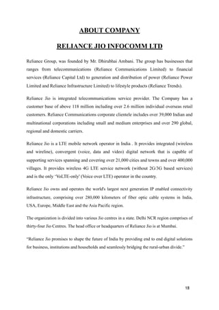 ABOUT COMPANY
RELIANCE JIO INFOCOMM LTD
Reliance Group, was founded by Mr. Dhirubhai Ambani. The group has businesses that
ranges from telecommunications (Reliance Communications Limited) to financial
services (Reliance Capital Ltd) to generation and distribution of power (Reliance Power
Limited and Reliance Infrastructure Limited) to lifestyle products (Reliance Trends).
Reliance Jio is integrated telecommunications service provider. The Company has a
customer base of above 118 million including over 2.6 million individual overseas retail
customers. Reliance Communications corporate clientele includes over 39,000 Indian and
multinational corporations including small and medium enterprises and over 290 global,
regional and domestic carriers.
Reliance Jio is a LTE mobile network operator in India . It provides integrated (wireless
and wireline), convergent (voice, data and video) digital network that is capable of
supporting services spanning and covering over 21,000 cities and towns and over 400,000
villages. It provides wireless 4G LTE service network (without 2G/3G based services)
and is the only ‘VoLTE-only' (Voice over LTE) operator in the country.
Reliance Jio owns and operates the world's largest next generation IP enabled connectivity
infrastructure, comprising over 280,000 kilometers of fiber optic cable systems in India,
USA, Europe, Middle East and the Asia Pacific region.
The organization is divided into various Jio centres in a state. Delhi NCR region comprises of
thirty-four Jio Centres. The head office or headquarters of Reliance Jio is at Mumbai.
“Reliance Jio promises to shape the future of India by providing end to end digital solutions
for business, institutions and households and seamlessly bridging the rural-urban divide.”
18
 