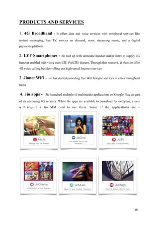 PRODUCTS AND SERVICES
1. 4G Broadband - It offers data and voice services with peripheral services like
instant messaging, live TV, movies on demand, news, streaming music, and a digital
payments platform
2. LYF Smartphones - Jio tied up with domestic handset maker intex to supply 4G
handset enabled with voice over LTE (VoLTE) feature. Through this network, it plans to offer
4G voice calling besides rolling out high-speed Internet services
3. Jionet Wifi – Jio has started providing free Wifi hotspot services in cities throughout
India
4. Jio apps - Jio launched multiple of multimedia applications on Google Play as part
of its upcoming 4G services. While the apps are available to download for everyone, a user
will require a Jio SIM card to use them. Some of the applications are –
! ! !
! ! !
19
 