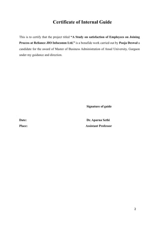 Certificate of Internal Guide
This is to certify that the project titled “A Study on satisfaction of Employees on Joining
Process at Reliance JIO Infocomm Ltd.” is a bonafide work carried out by Pooja Deswal a
candidate for the award of Master of Business Administration of Ansal University, Gurgaon
under my guidance and direction.
Signature of guide
Date: Dr. Aparna Sethi
Place: Assistant Professor
2
 