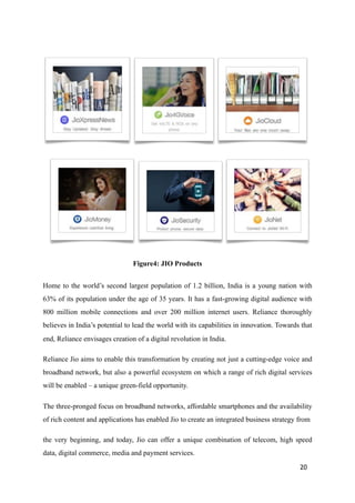 ! ! !
! ! !
Figure4: JIO Products
Home to the world’s second largest population of 1.2 billion, India is a young nation with
63% of its population under the age of 35 years. It has a fast-growing digital audience with
800 million mobile connections and over 200 million internet users. Reliance thoroughly
believes in India’s potential to lead the world with its capabilities in innovation. Towards that
end, Reliance envisages creation of a digital revolution in India.
Reliance Jio aims to enable this transformation by creating not just a cutting-edge voice and
broadband network, but also a powerful ecosystem on which a range of rich digital services
will be enabled – a unique green-field opportunity.
The three-pronged focus on broadband networks, affordable smartphones and the availability
of rich content and applications has enabled Jio to create an integrated business strategy from
the very beginning, and today, Jio can offer a unique combination of telecom, high speed
data, digital commerce, media and payment services.
20
 