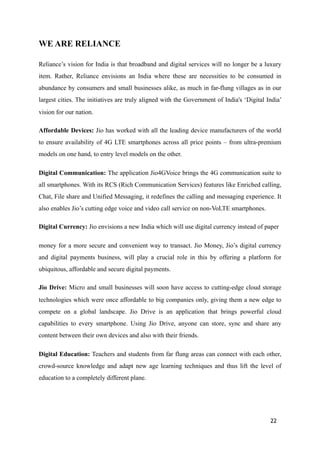 WE ARE RELIANCE
Reliance’s vision for India is that broadband and digital services will no longer be a luxury
item. Rather, Reliance envisions an India where these are necessities to be consumed in
abundance by consumers and small businesses alike, as much in far-flung villages as in our
largest cities. The initiatives are truly aligned with the Government of India's ‘Digital India’
vision for our nation.
Affordable Devices: Jio has worked with all the leading device manufacturers of the world
to ensure availability of 4G LTE smartphones across all price points – from ultra-premium
models on one hand, to entry level models on the other.
Digital Communication: The application Jio4GVoice brings the 4G communication suite to
all smartphones. With its RCS (Rich Communication Services) features like Enriched calling,
Chat, File share and Unified Messaging, it redefines the calling and messaging experience. It
also enables Jio’s cutting edge voice and video call service on non-VoLTE smartphones.
Digital Currency: Jio envisions a new India which will use digital currency instead of paper
money for a more secure and convenient way to transact. Jio Money, Jio’s digital currency
and digital payments business, will play a crucial role in this by offering a platform for
ubiquitous, affordable and secure digital payments.
Jio Drive: Micro and small businesses will soon have access to cutting-edge cloud storage
technologies which were once affordable to big companies only, giving them a new edge to
compete on a global landscape. Jio Drive is an application that brings powerful cloud
capabilities to every smartphone. Using Jio Drive, anyone can store, sync and share any
content between their own devices and also with their friends.
Digital Education: Teachers and students from far flung areas can connect with each other,
crowd-source knowledge and adapt new age learning techniques and thus lift the level of
education to a completely different plane.
22
 