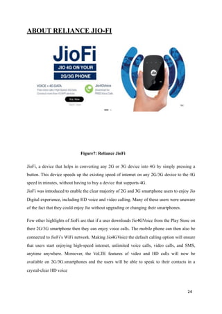 ABOUT RELIANCE JIO-FI
!
Figure7: Reliance JioFi
JioFi, a device that helps in converting any 2G or 3G device into 4G by simply pressing a
button. This device speeds up the existing speed of internet on any 2G/3G device to the 4G
speed in minutes, without having to buy a device that supports 4G. 
JioFi was introduced to enable the clear majority of 2G and 3G smartphone users to enjoy Jio
Digital experience, including HD voice and video calling. Many of these users were unaware
of the fact that they could enjoy Jio without upgrading or changing their smartphones.
Few other highlights of JioFi are that if a user downloads Jio4GVoice from the Play Store on
their 2G/3G smartphone then they can enjoy voice calls. The mobile phone can then also be
connected to JioFi’s WiFi network. Making Jio4GVoice the default calling option will ensure
that users start enjoying high-speed internet, unlimited voice calls, video calls, and SMS,
anytime anywhere. Moreover, the VoLTE features of video and HD calls will now be
available on 2G/3G.smartphones and the users will be able to speak to their contacts in a
crystal-clear HD voice
24
 