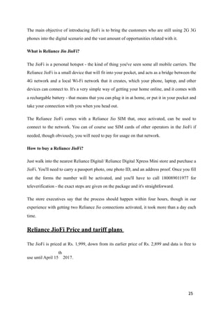 The main objective of introducing JioFi is to bring the customers who are still using 2G 3G
phones into the digital scenario and the vast amount of opportunities related with it.
What is Reliance Jio JioFi?
The JioFi is a personal hotspot - the kind of thing you've seen some all mobile carriers. The
Reliance JioFi is a small device that will fit into your pocket, and acts as a bridge between the
4G network and a local Wi-Fi network that it creates, which your phone, laptop, and other
devices can connect to. It's a very simple way of getting your home online, and it comes with
a rechargable battery - that means that you can plug it in at home, or put it in your pocket and
take your connection with you when you head out.
The Reliance JioFi comes with a Reliance Jio SIM that, once activated, can be used to
connect to the network. You can of course use SIM cards of other operators in the JioFi if
needed, though obviously, you will need to pay for usage on that network.
How to buy a Reliance JioFi?
Just walk into the nearest Reliance Digital/ Reliance Digital Xpress Mini store and purchase a
JioFi. You'll need to carry a passport photo, one photo ID, and an address proof. Once you fill
out the forms the number will be activated, and you'll have to call 180089011977 for
televerification - the exact steps are given on the package and it's straightforward.
The store executives say that the process should happen within four hours, though in our
experience with getting two Reliance Jio connections activated, it took more than a day each
time.
Reliance JioFi Price and tariff plans
The JioFi is priced at Rs. 1,999, down from its earlier price of Rs. 2,899 and data is free to
use until April 15
th
2017.
25
 