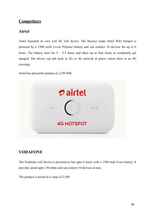 Competitors
Airtel
Airtel launched its own wifi 4G wifi device. The Huawei made Airtel WiFi hotspot is
powered by a 1500 mAh Li-ion Polymer battery and can connect 10 devices for up to 6
hours. The battery lasts for 5 – 5.5 hours and takes up to four hours to completely get
charged. The device can fall back to 2G or 3G network at places where there is no 4G
coverage.
Airtel has priced the product at 2,299 INR.
!
VODAFONE
The Vodafone wifi device is powered to last upto 6 hours with a 1500 mah li-ion battery. It
provides speed upto 150 mbps and can connect 10 devices at max.
The product is priced at a value of 2,399
26
 