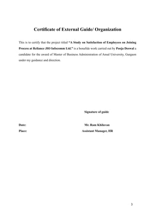 Certificate of External Guide/ Organization
This is to certify that the project titled “A Study on Satisfaction of Employees on Joining
Process at Reliance JIO Infocomm Ltd.” is a bonafide work carried out by Pooja Deswal a
candidate for the award of Master of Business Administration of Ansal University, Gurgaon
under my guidance and direction.
Signature of guide
Date: Mr. Ram Khilavan
Place: Assistant Manager, HR
3
 