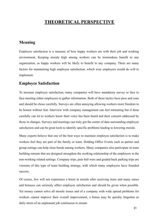THEORETICAL PERSPECTIVE
Meaning
Employee satisfaction is a measure of how happy workers are with their job and working
environment. Keeping morale high among workers can be tremendous benefit to any
organization, as happy workers will be likely to benefit to any company. There are many
factors for maintaining high employee satisfaction, which wise employers would do will to
implement.
Employee Satisfaction
To increase employee satisfaction, many companies will have mandatory survey or face to
face meeting either employees to gather information. Both of these tactics have pros and cons
and should be chose carefully. Surveys are often annoying allowing workers more freedom to
be honest without fear. Interview with company management can feel intimating but if done
carefully can let to workers know their voice has been heard and their concern addressed by
those in changes. Surveys and meetings can truly got the center of data surrounding employee
satisfaction and can be great tools to identify specific problems leading to lowering morale.
Many experts believe that one of the best ways to maintain employee satisfaction is to make
workers feel they are part of the family or team. Holding Office Events such as parties and
group outings can help close bonds among workers. Many companies also participate in team
building retreats that are designed strengthen the working relationship of the employers in the
non-working related settings. Company trips, pain ball wars and guided back parking trips are
versions of this type of team building strategy, with which many employees have founded
success.
Of course, few will not experience a boost in morale after receiving more and many raises
and bonuses can seriously affect employee satisfaction and should be given when possible.
Yet money cannot solve all morale issues and of a company with wide spread problems for
workers cannot improve their overall improvement, a bonus may be quickly forgotten as
daily stress of an unpleasant job continuous to mount.
31
 