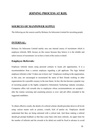 JOINING PROCESS AT RJIL
SOURCES OF MANPOWER SUPPLY
The following are the sources used by Reliance Jio Infocomm Limited for recruiting people:
INTERNAL:
Reliance Jio Infocomm Limited mainly uses one internal source of recruitment which is
employee referrals. RJIL focuses on this source because they believe it is the reliable and
safest sources of recruitment. Let us have a look at this source in detail.
Employee Referrals:
Employee referrals means using personal contacts to locate job opportunities. It is a
recommendation from a current employee regarding a job applicant. The logic behind
employee referrals is that “it takes one to know one”. Employees working in the organization,
in this case, are encouraged to recommend the name of their friends working in other
organizations for a possible vacancy in the near future. In fact, this has become a popular way
of recruiting people in the highly competitive Information Technology industry nowadays.
Companies offers rich rewards also to employees whose recommendations are accepted –
after the routine screening and examining process is over- and job offers extended to the
suggested candidates.
To obtain effective results, the details of a referral scheme should percolate down to all levels
using various means such as posters, e-mails, kick of parties etc. Employees should
understand that they are being entrusted with a critical task. And those making a referral
should get prompt feedback so that they come back with more referrals. An upper limit for
the number of referrals and the rewards to be doled out could be fixed in advance to avoid
33
 
